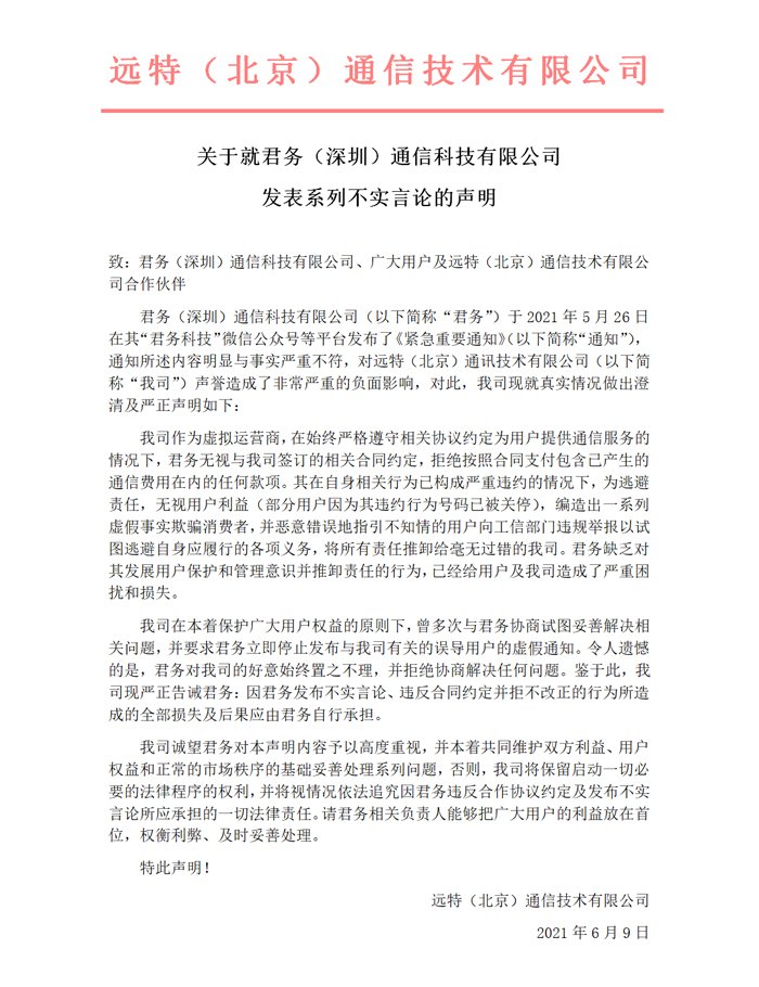 关于就君务（深圳）通信科技有限公司
发表系列不实言论的声明
致：君务（深圳）通信科技有限公司、广大用户及远特（北京）通信技术有限公司合作伙伴
君务（深圳）通信科技有限公司（以下简称“君务”）于2021年5月26日在其“君务科技”微信公众号等平台发布了《紧急重要通知》（以下简称“通知”），通知所述内容明显与事实严重不符，对远特（北京）通讯技术有限公司（以下简称“我司”）声誉造成了非常严重的负面影响，对此，我司现就真实情况做出澄清及严正声明如下：
我司作为虚拟运营商，在始终严格遵守相关协议约定为用户提供通信服务的情况下，君务无视与我司签订的相关合同约定，拒绝按照合同支付包含已产生的通信费用在内的任何款项。其在自身相关行为已构成严重违约的情况下，为逃避责任，无视用户利益（部分用户因为其违约行为号码已被关停），编造出一系列虚假事实欺骗消费者，并恶意错误地指引不知情的用户向工信部门违规举报以试图逃避自身应履行的各项义务，将所有责任推卸给毫无过错的我司。君务缺乏对其发展用户保护和管理意识并推卸责任的行为，已经给用户及我司造成了严重困扰和损失。
我司在本着保护广大用户权益的原则下，曾多次与君务协商试图妥善解决相关问题，并要求君务立即停止发布与我司有关的误导用户的虚假通知。令人遗憾的是，君务对我司的好意始终置之不理，并拒绝协商解决任何问题。鉴于此，我司现严正告诫君务：因君务发布不实言论、违反合同约定并拒不改正的行为所造成的全部损失及后果应由君务自行承担。
我司诚望君务对本声明内容予以高度重视，并本着共同维护双方利益、用户权益和正常的市场秩序的基础妥善处理系列问题，否则，我司将保留启动一切必要的法律程序的权利，并将视情况依法追究因君务违反合作协议约定及发布不实言论所应承担的一切法律责任。请君务相关负责人能够把广大用户的利益放在首位，权衡利弊、及时妥善处理。
特此声明！
远特（北京）通信技术有限公司　
　　2021年6月9日
