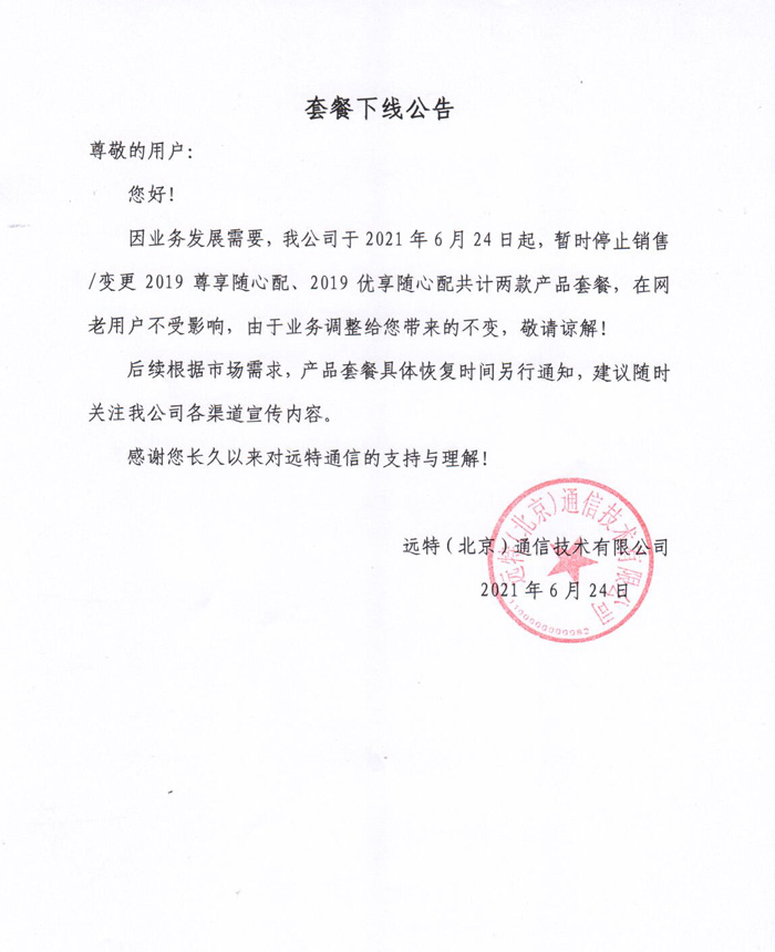 远特通信套餐下线公告尊敬的用户：
您好！
因业务发展需要，我公司于2021年6月24日起，暂时停止销售/变更2019尊享随心配、2019优享随心配共计两款产品套餐，在网老用户不受影响，由于业务调整给您带来的不变，敬请谅解！
后续根据市场需求，产品套餐具体恢复时间另行通知，建议随时关注我公司各渠道宣传内容。
  感谢您长久以来对远特通信的支持与理解！
 远特（北京）通信技术有限公司
     2021年6月24日