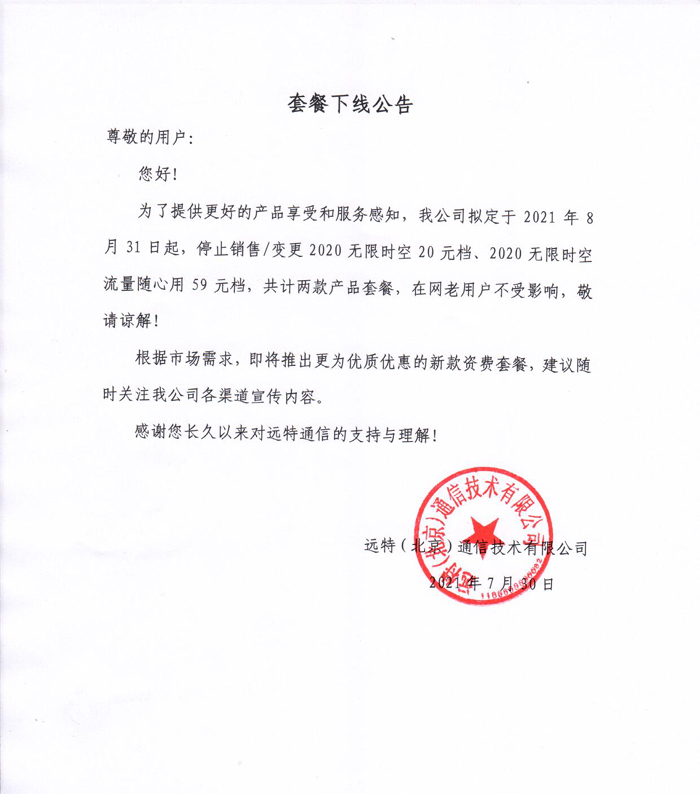 　　套餐下线公告
　　尊敬的用户：
　　您好！
　　为了提供更好的产品享受和服务感知，我公司拟定于2021年8月31日起，停止销售/变更2020无限时空20元档、2020无限时空流量随心用59元档，共计两款产品套餐，在网老用户不受影响，敬请谅解！
　　根据市场需求，即将推出更为优质优惠的新款资费套餐，建议随时关注我公司各渠道宣传内容。
　　感谢您长久以来对远特通信的支持与理解！
　　远特(北京)通信技术有限公司
　　2021年7月30日