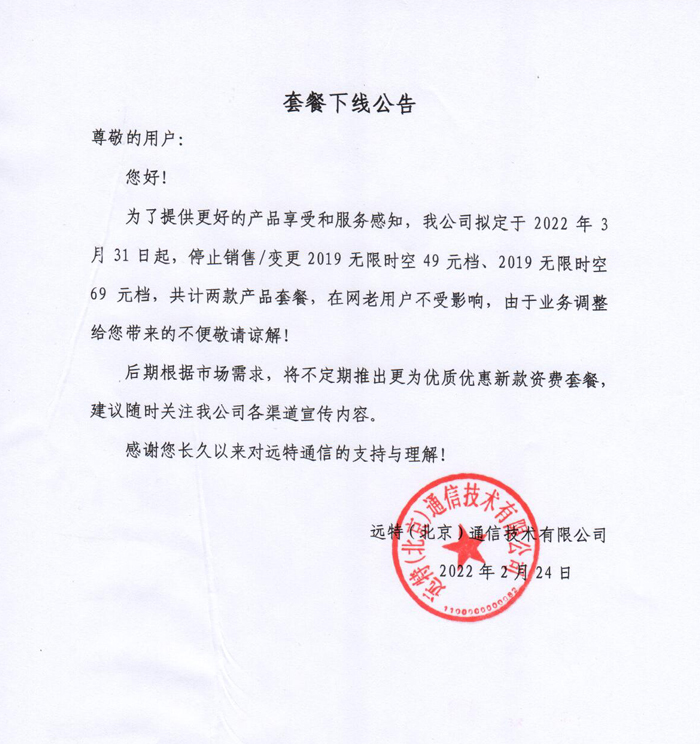 套餐下线公告
尊敬的用户:
您好!
为了提供更好的产品享受和服务感知，我公司拟定于2022年3月31日起，停止销售/变更2019无限时空49元档、2019无限时空69元档，共计两款产品套餐，在网老用户不受影响，由于业务调整给您带来的不便敬请谅解!
后期根据市场需求，将不定期推出更为优质优惠新款资费套餐，建议随时关注我公司各渠道宣传内容。
感谢您长久以来对远特通信的支持与理解!
远特(北京)通信技术有限公司
2022年2月24日
