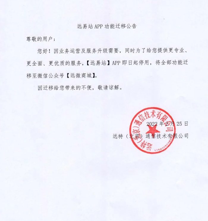 远易站APP功能迁移公告
尊敬的用户：
您好！因业务运营及服务升级需要，同时为了给您提供更专业、 更全面、更优质的服务，【远易站】APP即日起停用，将全部功能迁
移至微信公众号【远微商城】。
因迁移给您带来的不便，敬请谅解。
远特(北京)通信技术有限公司
2022年2月25日