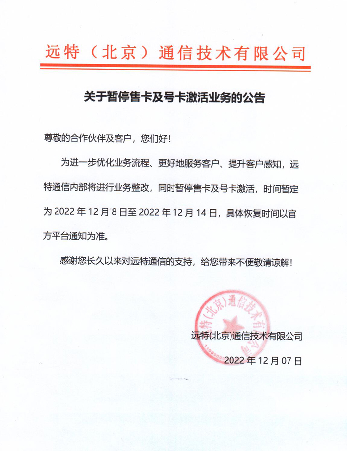 尊敬的合作伙伴及客户，您们好!
为进一步优化业务流程、更好地服务客户、提升客户感知，远特通信内部将进行业务整改，同时暂停售卡及号卡激活，时间暂定为2022年12月8日至2022年12月14日，具体恢复时间以官方平台通知为准。
感谢您长久以来对远特通信的支持，给您带来不便敬请谅解!
远特(北京)通信技术有限公司
2022年12月07日